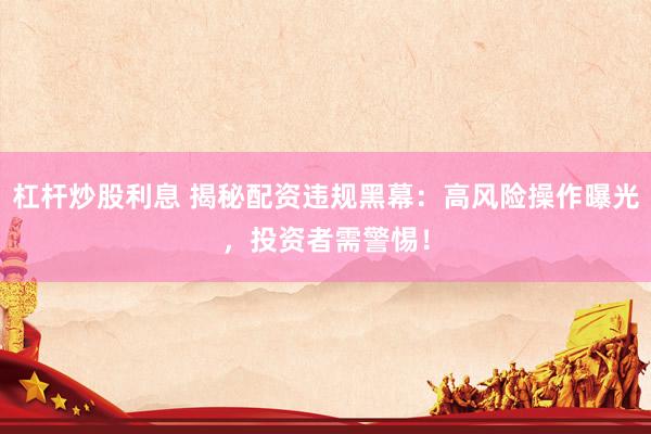 杠杆炒股利息 揭秘配资违规黑幕：高风险操作曝光，投资者需警惕！