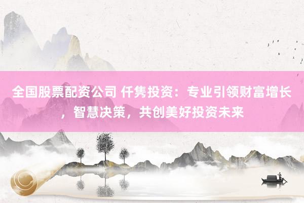 全国股票配资公司 仟隽投资：专业引领财富增长，智慧决策，共创美好投资未来