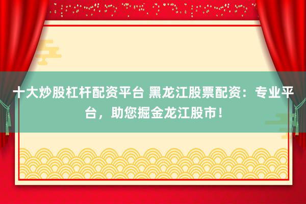 十大炒股杠杆配资平台 黑龙江股票配资：专业平台，助您掘金龙江股市！