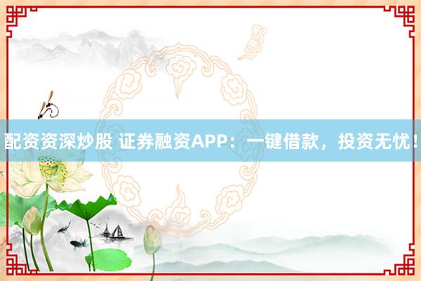 配资资深炒股 证券融资APP：一键借款，投资无忧！