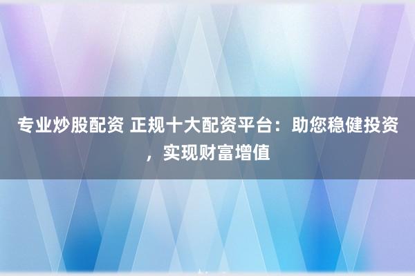 专业炒股配资 正规十大配资平台：助您稳健投资，实现财富增值