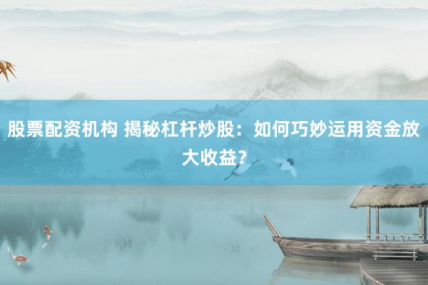 股票配资机构 揭秘杠杆炒股：如何巧妙运用资金放大收益？