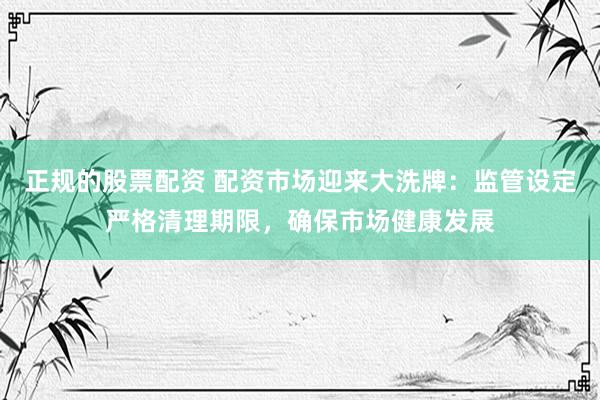 正规的股票配资 配资市场迎来大洗牌：监管设定严格清理期限，确保市场健康发展