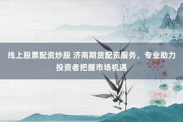 线上股票配资炒股 济南期货配资服务，专业助力投资者把握市场机遇