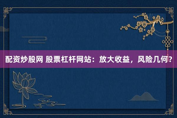 配资炒股网 股票杠杆网站：放大收益，风险几何？