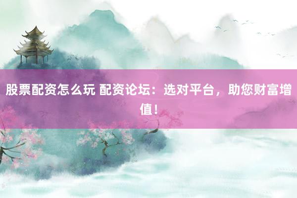 股票配资怎么玩 配资论坛：选对平台，助您财富增值！