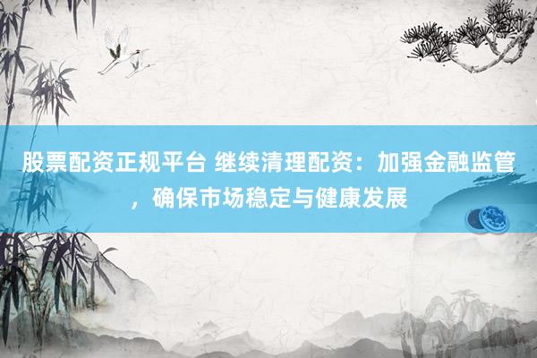 股票配资正规平台 继续清理配资：加强金融监管，确保市场稳定与健康发展