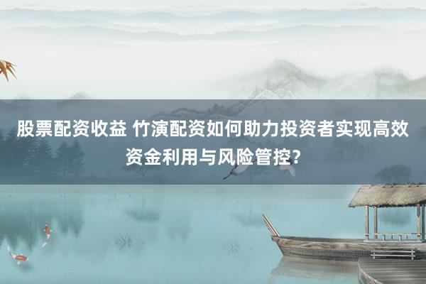 股票配资收益 竹演配资如何助力投资者实现高效资金利用与风险管控？