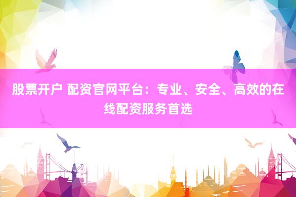股票开户 配资官网平台：专业、安全、高效的在线配资服务首选