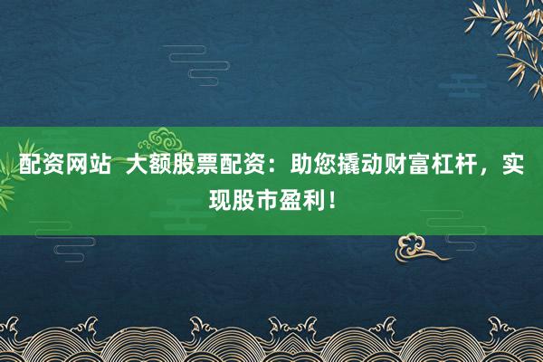 配资网站  大额股票配资：助您撬动财富杠杆，实现股市盈利！