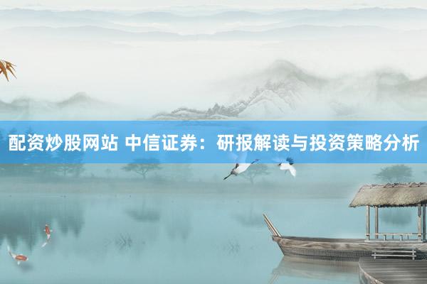 配资炒股网站 中信证券：研报解读与投资策略分析