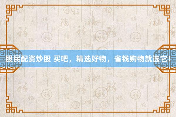 股民配资炒股 买吧，精选好物，省钱购物就选它！