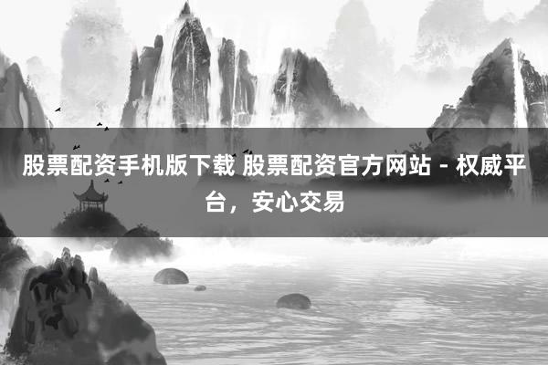 股票配资手机版下载 股票配资官方网站 - 权威平台，安心交易