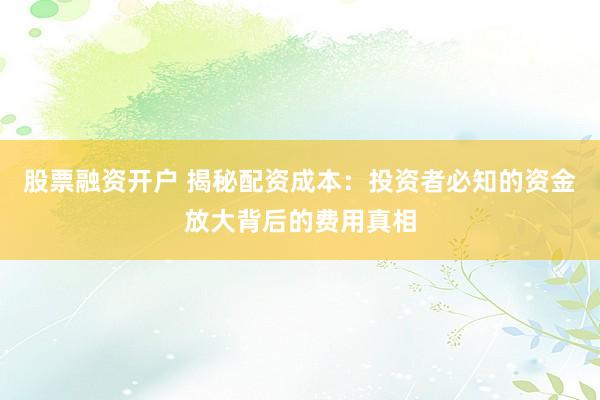 股票融资开户 揭秘配资成本：投资者必知的资金放大背后的费用真相