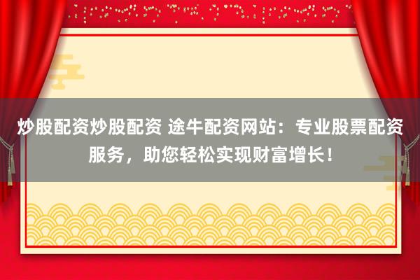 炒股配资炒股配资 途牛配资网站：专业股票配资服务，助您轻松实现财富增长！