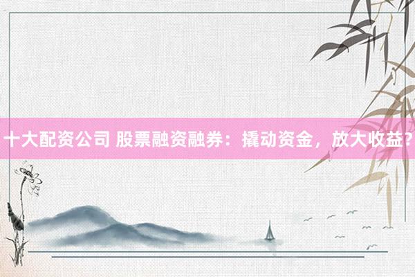 十大配资公司 股票融资融券：撬动资金，放大收益？