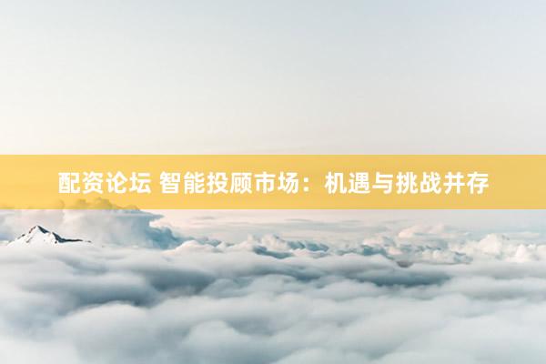 配资论坛 智能投顾市场：机遇与挑战并存