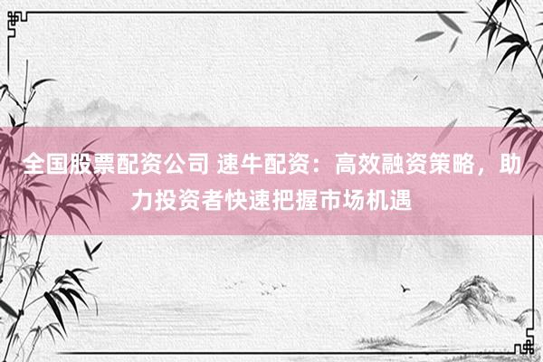 全国股票配资公司 速牛配资：高效融资策略，助力投资者快速把握市场机遇