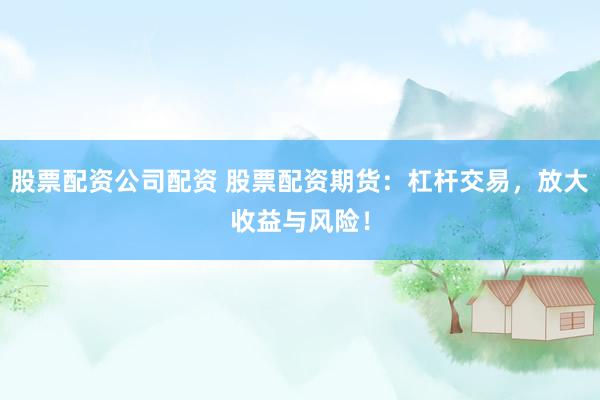 股票配资公司配资 股票配资期货：杠杆交易，放大收益与风险！