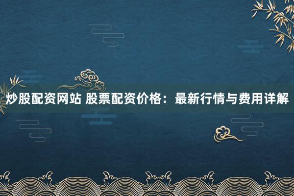 炒股配资网站 股票配资价格：最新行情与费用详解