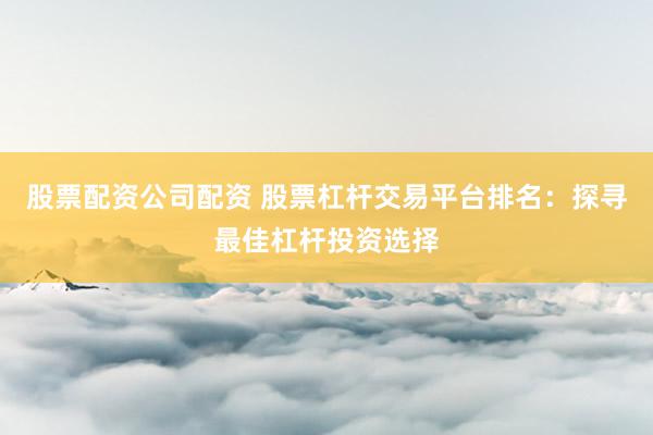 股票配资公司配资 股票杠杆交易平台排名：探寻最佳杠杆投资选择