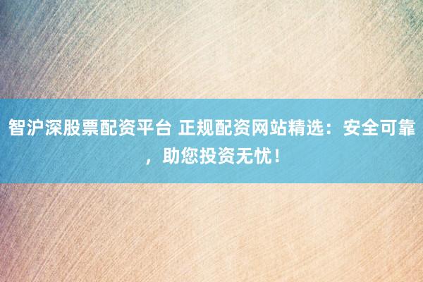 智沪深股票配资平台 正规配资网站精选：安全可靠，助您投资无忧！