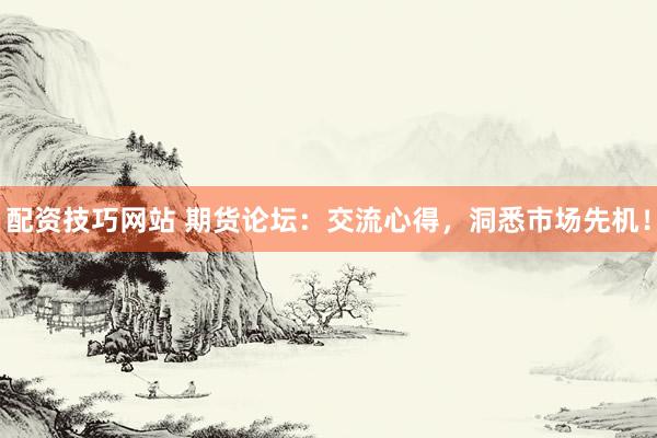 配资技巧网站 期货论坛：交流心得，洞悉市场先机！