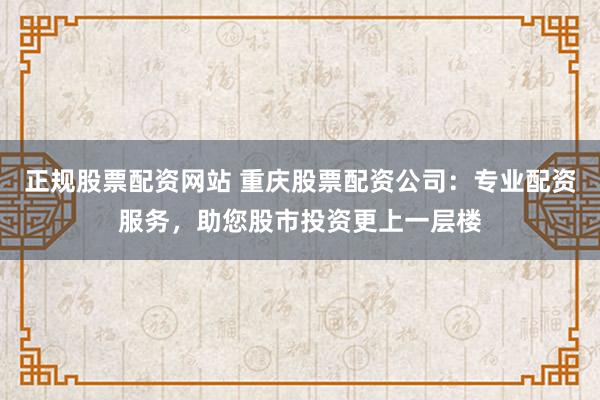 正规股票配资网站 重庆股票配资公司：专业配资服务，助您股市投资更上一层楼
