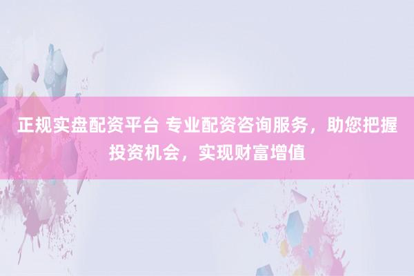 正规实盘配资平台 专业配资咨询服务，助您把握投资机会，实现财富增值