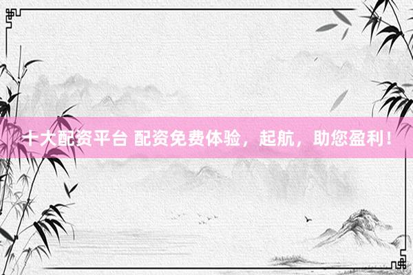 十大配资平台 配资免费体验，起航，助您盈利！