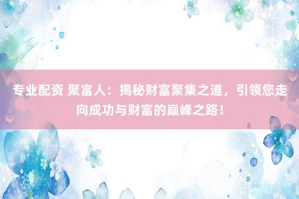 专业配资 聚富人：揭秘财富聚集之道，引领您走向成功与财富的巅峰之路！