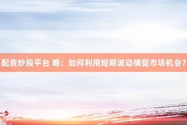 配资炒股平台 略：如何利用短期波动捕捉市场机会？