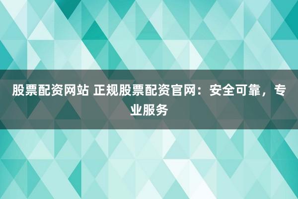 股票配资网站 正规股票配资官网：安全可靠，专业服务