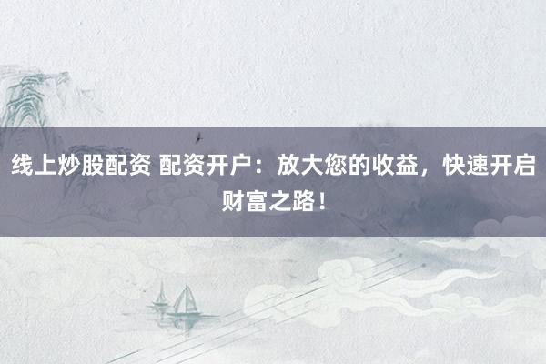 线上炒股配资 配资开户：放大您的收益，快速开启财富之路！