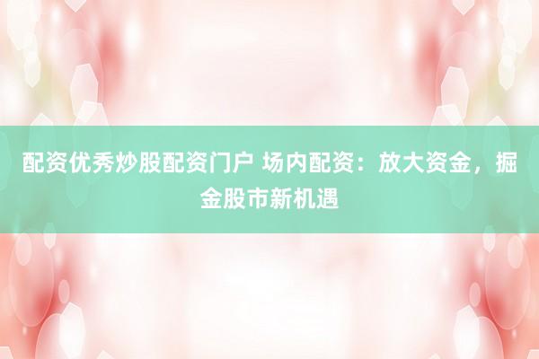 配资优秀炒股配资门户 场内配资：放大资金，掘金股市新机遇