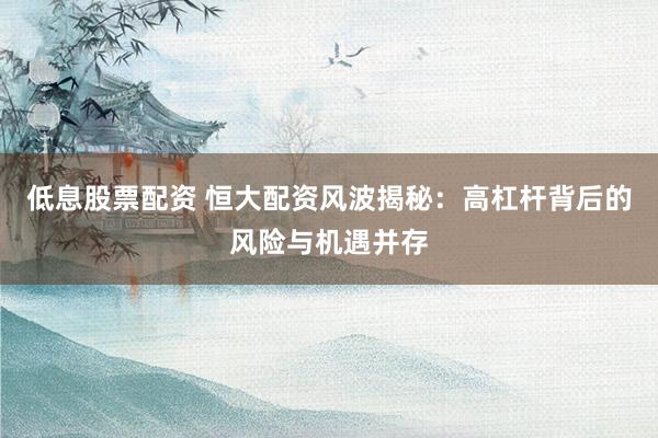 低息股票配资 恒大配资风波揭秘：高杠杆背后的风险与机遇并存