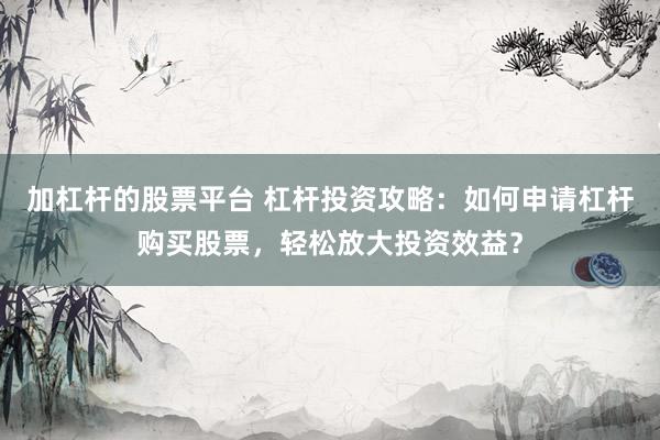 加杠杆的股票平台 杠杆投资攻略：如何申请杠杆购买股票，轻松放大投资效益？