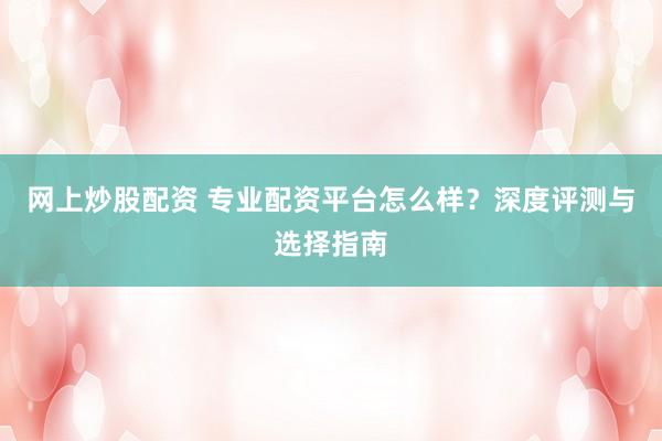 网上炒股配资 专业配资平台怎么样？深度评测与选择指南