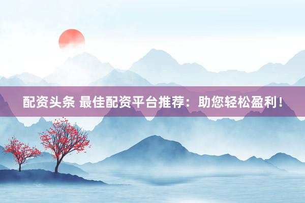配资头条 最佳配资平台推荐：助您轻松盈利！