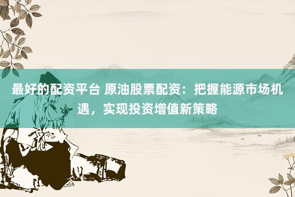 最好的配资平台 原油股票配资：把握能源市场机遇，实现投资增值新策略