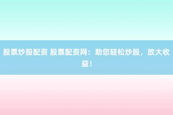 股票炒股配资 股票配资网：助您轻松炒股，放大收益！