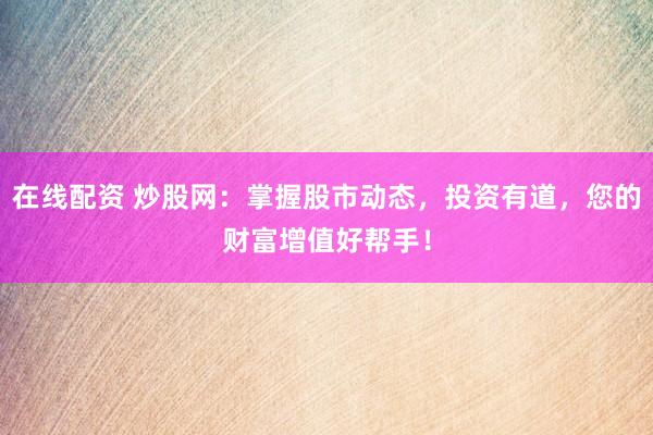 在线配资 炒股网：掌握股市动态，投资有道，您的财富增值好帮手！