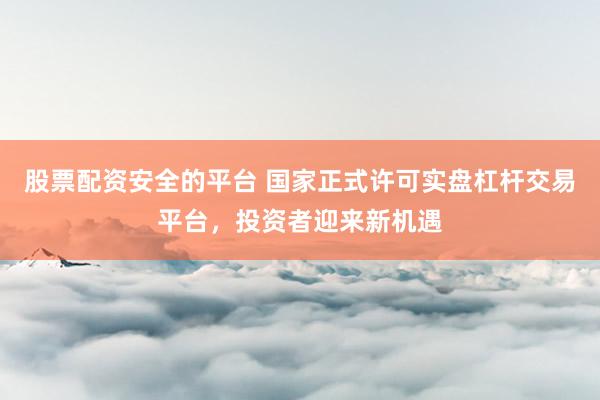 股票配资安全的平台 国家正式许可实盘杠杆交易平台，投资者迎来新机遇