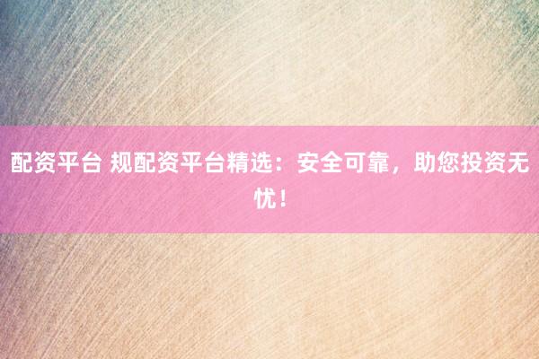 配资平台 规配资平台精选：安全可靠，助您投资无忧！