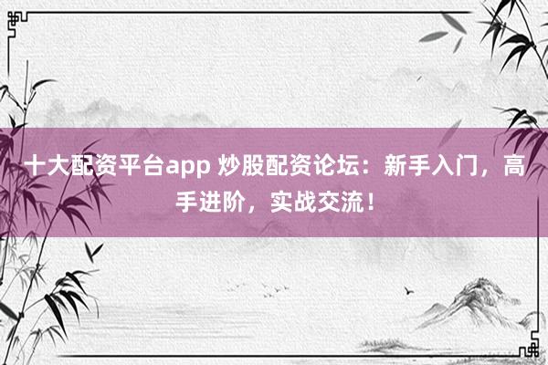 十大配资平台app 炒股配资论坛：新手入门，高手进阶，实战交流！