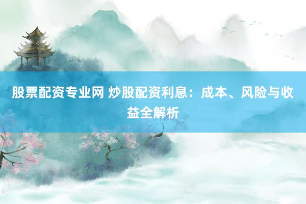 股票配资专业网 炒股配资利息：成本、风险与收益全解析