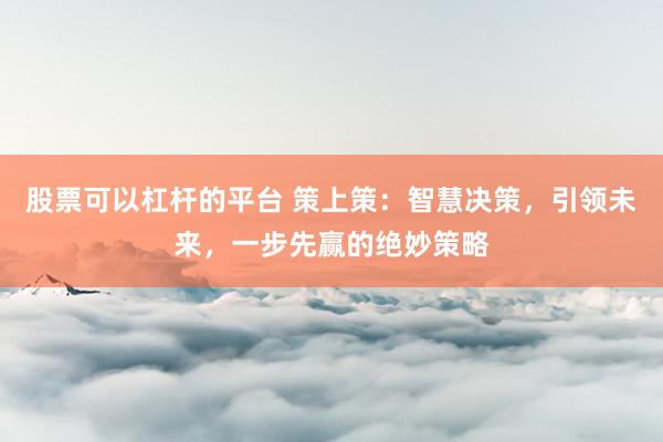 股票可以杠杆的平台 策上策：智慧决策，引领未来，一步先赢的绝妙策略