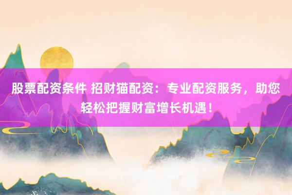 股票配资条件 招财猫配资：专业配资服务，助您轻松把握财富增长机遇！