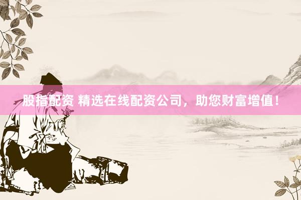 股指配资 精选在线配资公司，助您财富增值！
