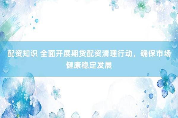 配资知识 全面开展期货配资清理行动，确保市场健康稳定发展